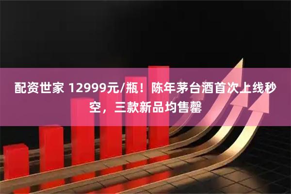 配资世家 12999元/瓶!陈年茅台酒首次上线秒空,三款新品均售罄