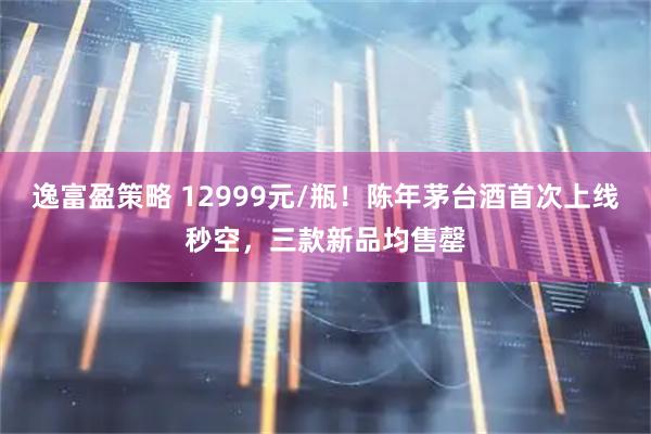 逸富盈策略 12999元/瓶！陈年茅台酒首次上线秒空，三款新品均售罄