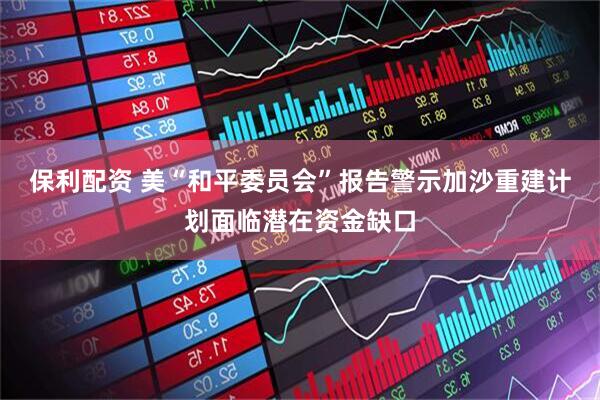 保利配资 美“和平委员会”报告警示加沙重建计划面临潜在资金缺口