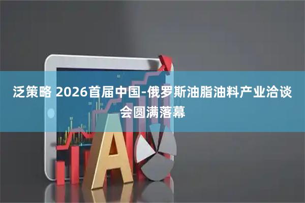 泛策略 2026首届中国-俄罗斯油脂油料产业洽谈会圆满落幕