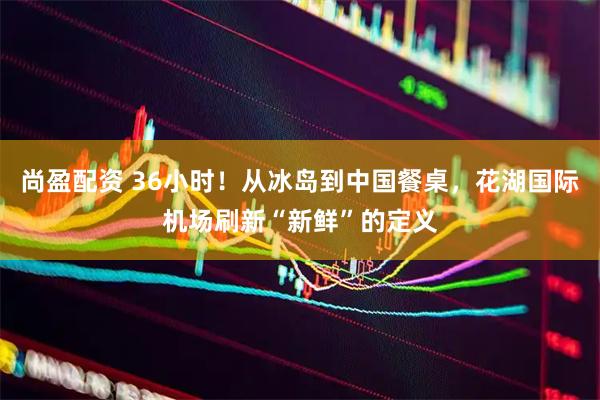 尚盈配资 36小时！从冰岛到中国餐桌，花湖国际机场刷新“新鲜”的定义