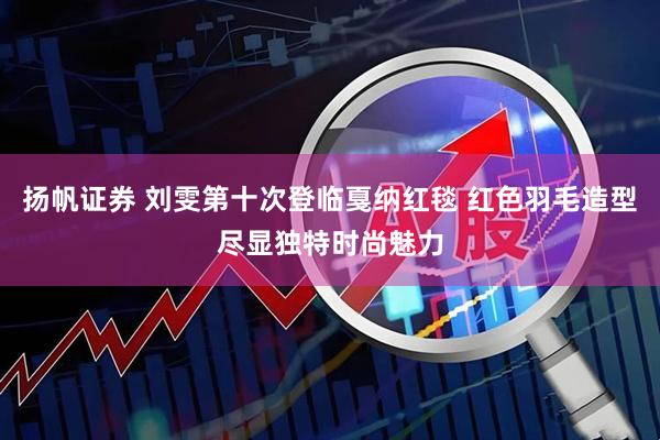 扬帆证券 刘雯第十次登临戛纳红毯 红色羽毛造型尽显独特时尚魅力