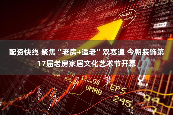 配资快线 聚焦“老房+适老”双赛道 今朝装饰第17届老房家居文化艺术节开幕