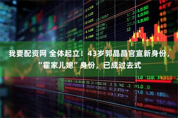 我要配资网 全体起立！43岁郭晶晶官宣新身份，“霍家儿媳”身份，已成过去式