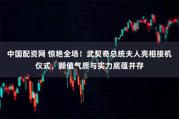 中国配资网 惊艳全场！武契奇总统夫人亮相接机仪式，颜值气质与实力底蕴并存