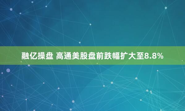 融亿操盘 高通美股盘前跌幅扩大至8.8%