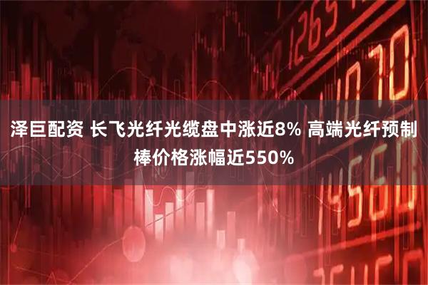 泽巨配资 长飞光纤光缆盘中涨近8% 高端光纤预制棒价格涨幅近550%