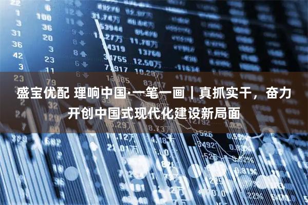 盛宝优配 理响中国·一笔一画｜真抓实干，奋力开创中国式现代化建设新局面