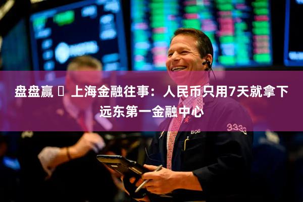 盘盘赢 ​上海金融往事：人民币只用7天就拿下远东第一金融中心