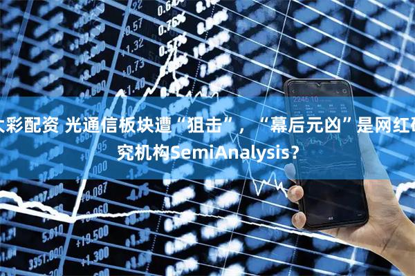 大彩配资 光通信板块遭“狙击”，“幕后元凶”是网红研究机构SemiAnalysis？
