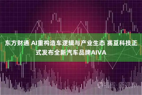 东方财通 AI重构造车逻辑与产业生态 赛豆科技正式发布全新汽车品牌AIVA