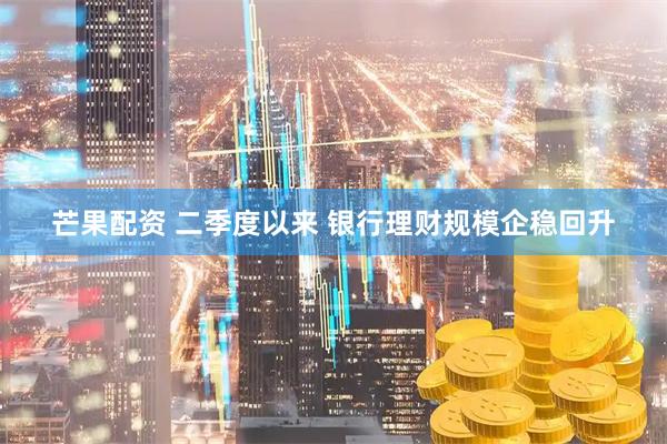 芒果配资 二季度以来 银行理财规模企稳回升