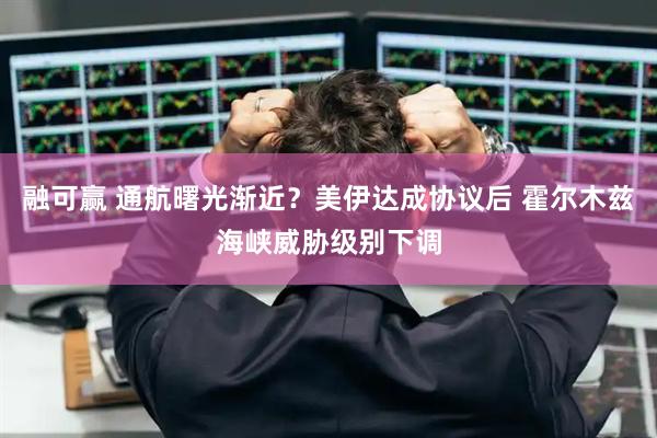融可赢 通航曙光渐近？美伊达成协议后 霍尔木兹海峡威胁级别下调