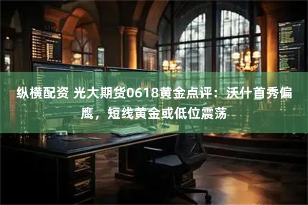 纵横配资 光大期货0618黄金点评:沃什首秀偏鹰,短线黄金或低位震荡