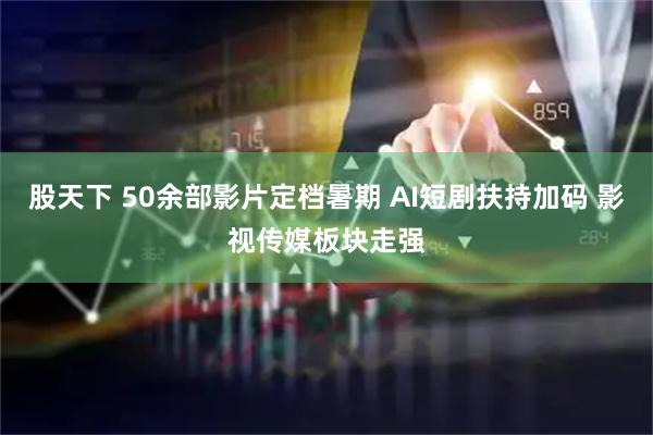 股天下 50余部影片定档暑期 AI短剧扶持加码 影视传媒板块走强