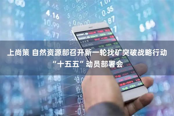 上尚策 自然资源部召开新一轮找矿突破战略行动“十五五”动员部署会