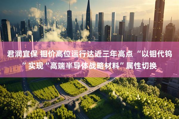 君润宜保 钼价高位运行达近三年高点 “以钼代钨”实现“高端半导体战略材料”属性切换