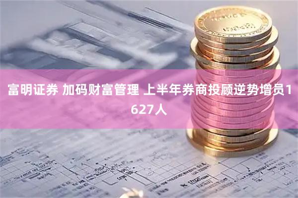 富明证券 加码财富管理 上半年券商投顾逆势增员1627人