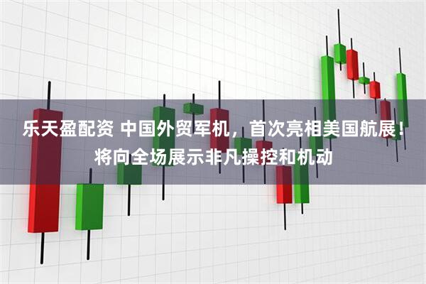 乐天盈配资 中国外贸军机，首次亮相美国航展！将向全场展示非凡操控和机动