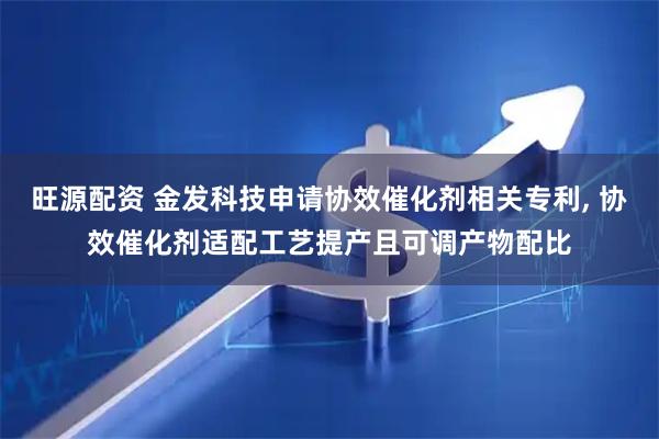 旺源配资 金发科技申请协效催化剂相关专利, 协效催化剂适配工艺提产且可调产物配比