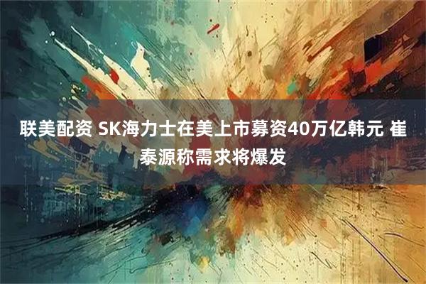 联美配资 SK海力士在美上市募资40万亿韩元 崔泰源称需求将爆发