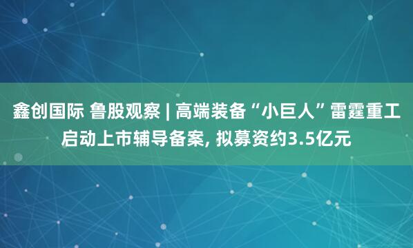 鑫创国际 鲁股观察 | 高端装备“小巨人”雷霆重工启动上市辅导备案, 拟募资约3.5亿元