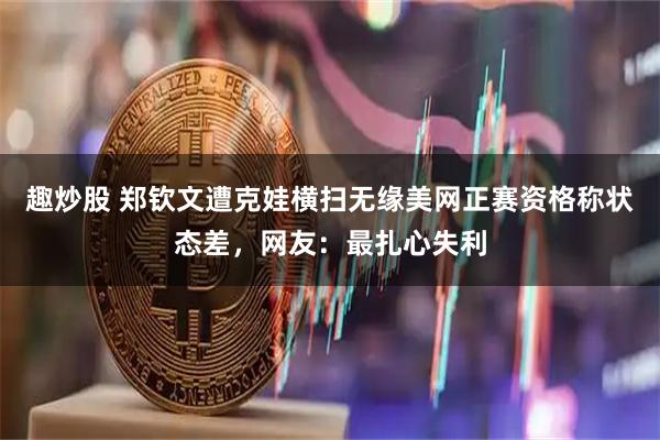 趣炒股 郑钦文遭克娃横扫无缘美网正赛资格称状态差，网友：最扎心失利