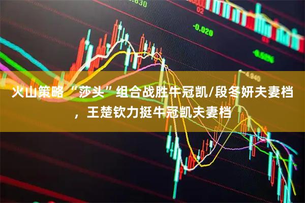 火山策略 “莎头”组合战胜牛冠凯/段冬妍夫妻档，王楚钦力挺牛冠凯夫妻档