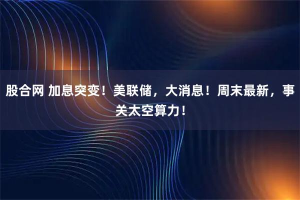 股合网 加息突变！美联储，大消息！周末最新，事关太空算力！