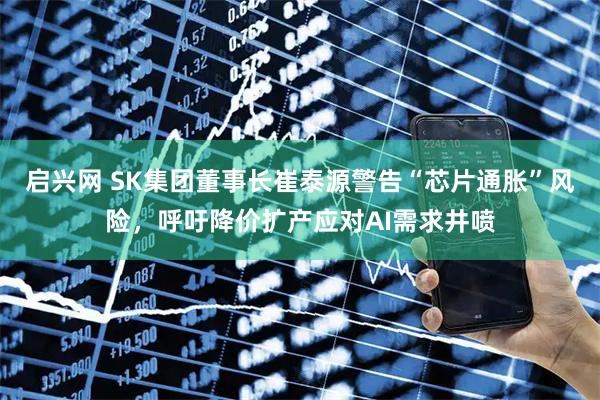 启兴网 SK集团董事长崔泰源警告“芯片通胀”风险，呼吁降价扩产应对AI需求井喷
