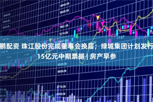 鹏配资 珠江股份完成董事会换届；绿城集团计划发行15亿元中期票据 | 房产早参