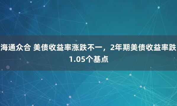 海通众合 美债收益率涨跌不一，2年期美债收益率跌1.05个基点