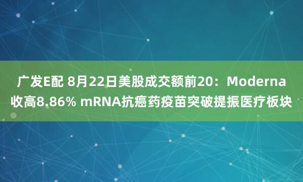广发E配 8月22日美股成交额前20：Moderna收高8.86% mRNA抗癌药疫苗突破提振医疗板块