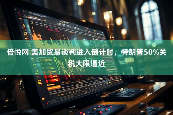 倍悦网 美加贸易谈判进入倒计时，特朗普50%关税大限逼近