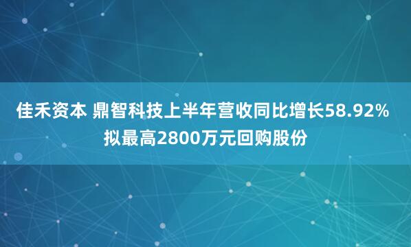 佳禾资本 鼎智科技上半年营收同比增长58.92% 拟最高2800万元回购股份