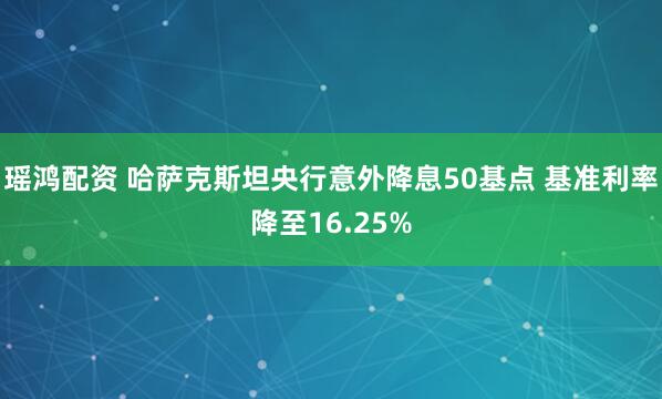 瑶鸿配资 哈萨克斯坦央行意外降息50基点 基准利率降至16.25%